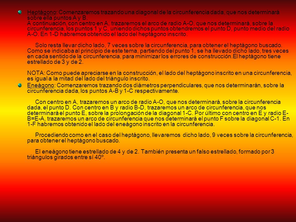 Heptágono: Comenzaremos trazando una diagonal de la circunferencia dada, que nos determinará sobre ella puntos A y B. A continuación, con centro en A, trazaremos el arco de radio A-O, que nos determinará, sobre la circunferencia, los puntos 1 y C, uniendo dichos puntos obtendremos el punto D, punto medio del radio A-O. En 1-D habremos obtenido el lado del heptágono inscrito. Solo resta llevar dicho lado, 7 veces sobre la circunferencia, para obtener el heptágono buscado. Como se indicaba al principio de este tema, partiendo del punto 1, se ha llevado dicho lado, tres veces en cada sentido de la circunferencia, para minimizar los errores de construcción.El heptágono tiene estrellado de 3 y de 2. NOTA: Como puede apreciarse en la construcción, el lado del heptágono inscrito en una circunferencia, es igual a la mitad del lado del triángulo inscrito.