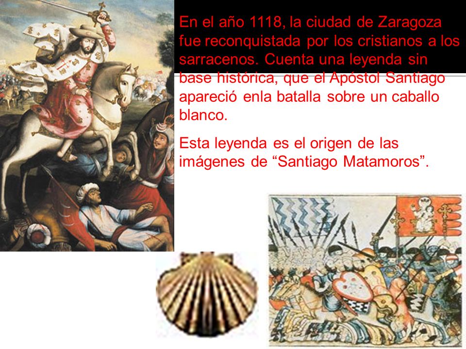 En el año 1118, la ciudad de Zaragoza fue reconquistada por los cristianos a los sarracenos. Cuenta una leyenda sin base histórica, que el Apóstol Santiago apareció enla batalla sobre un caballo blanco.