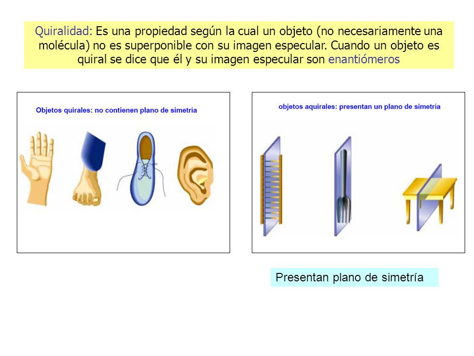 Quiralidad: Es una propiedad según la cual un objeto (no necesariamente una molécula) no es superponible con su imagen especular. Cuando un objeto es quiral se dice que él y su imagen especular son enantiómeros