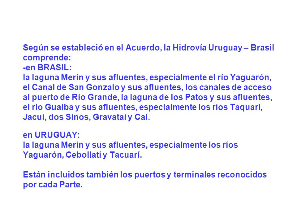 Según se estableció en el Acuerdo, la Hidrovía Uruguay – Brasil comprende: -en BRASIL: la laguna Merín y sus afluentes, especialmente el río Yaguarón, el Canal de San Gonzalo y sus afluentes, los canales de acceso al puerto de Río Grande, la laguna de los Patos y sus afluentes, el río Guaiba y sus afluentes, especialmente los ríos Taquarí, Jacuí, dos Sinos, Gravataí y Caí. en URUGUAY: la laguna Merín y sus afluentes, especialmente los ríos Yaguarón, Cebollatí y Tacuarí. Están incluidos también los puertos y terminales reconocidos por cada Parte.