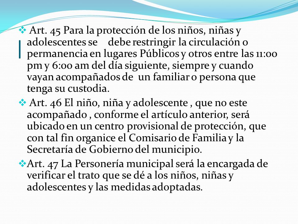Art. 45 Para la protección de los niños, niñas y adolescentes se debe restringir la circulación o permanencia en lugares Públicos y otros entre las 11:00 pm y 6:00 am del día siguiente, siempre y cuando vayan acompañados de un familiar o persona que tenga su custodia.