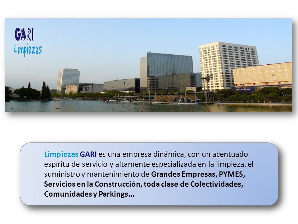 Limpiezas GARI es una empresa dinámica, con un acentuado espíritu de servicio y altamente especializada en la limpieza, el suministro y mantenimiento de Grandes Empresas, PYMES, Servicios en la Construcción, toda clase de Colectividades, Comunidades y Parkings...