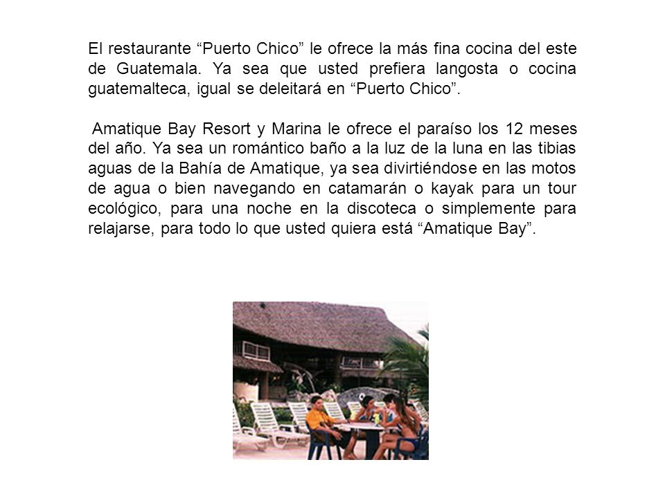 El restaurante Puerto Chico le ofrece la más fina cocina del este de Guatemala. Ya sea que usted prefiera langosta o cocina guatemalteca, igual se deleitará en Puerto Chico .