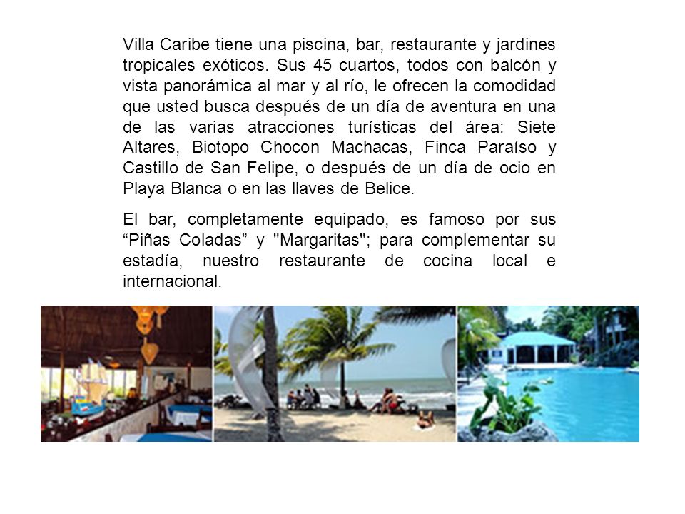Villa Caribe tiene una piscina, bar, restaurante y jardines tropicales exóticos. Sus 45 cuartos, todos con balcón y vista panorámica al mar y al río, le ofrecen la comodidad que usted busca después de un día de aventura en una de las varias atracciones turísticas del área: Siete Altares, Biotopo Chocon Machacas, Finca Paraíso y Castillo de San Felipe, o después de un día de ocio en Playa Blanca o en las llaves de Belice.