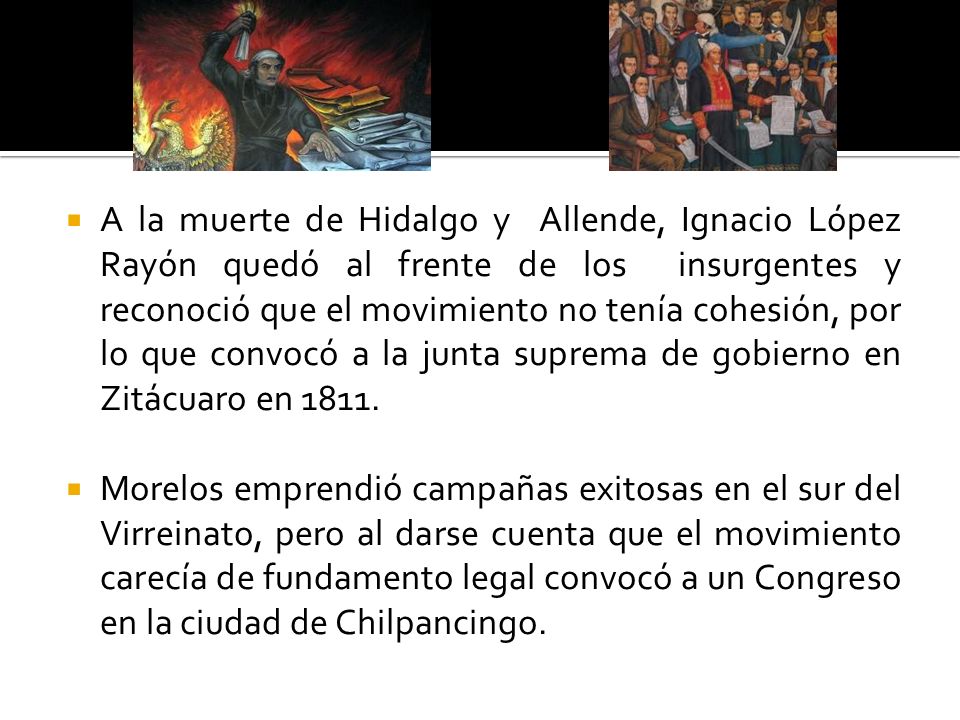 A la muerte de Hidalgo y Allende, Ignacio López Rayón quedó al frente de los insurgentes y reconoció que el movimiento no tenía cohesión, por lo que convocó a la junta suprema de gobierno en Zitácuaro en 1811.