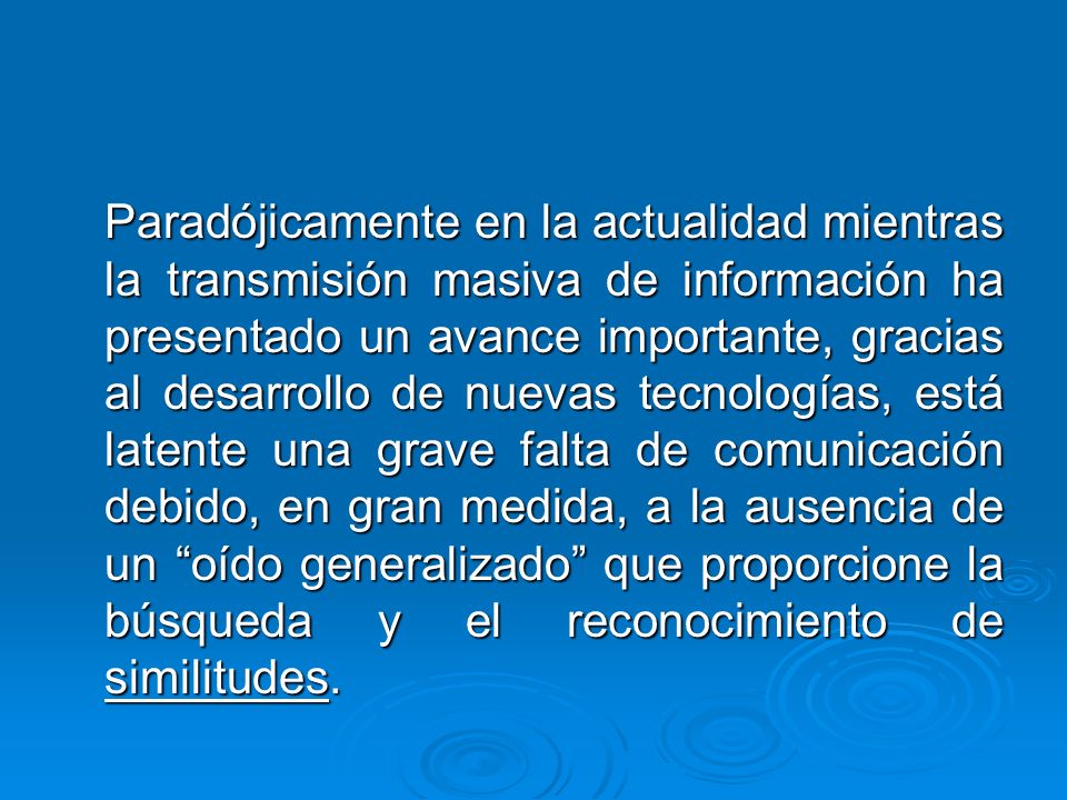 Paradójicamente en la actualidad mientras la transmisión masiva de información ha presentado un avance importante, gracias al desarrollo de nuevas tecnologías, está latente una grave falta de comunicación debido, en gran medida, a la ausencia de un oído generalizado que proporcione la búsqueda y el reconocimiento de similitudes.
