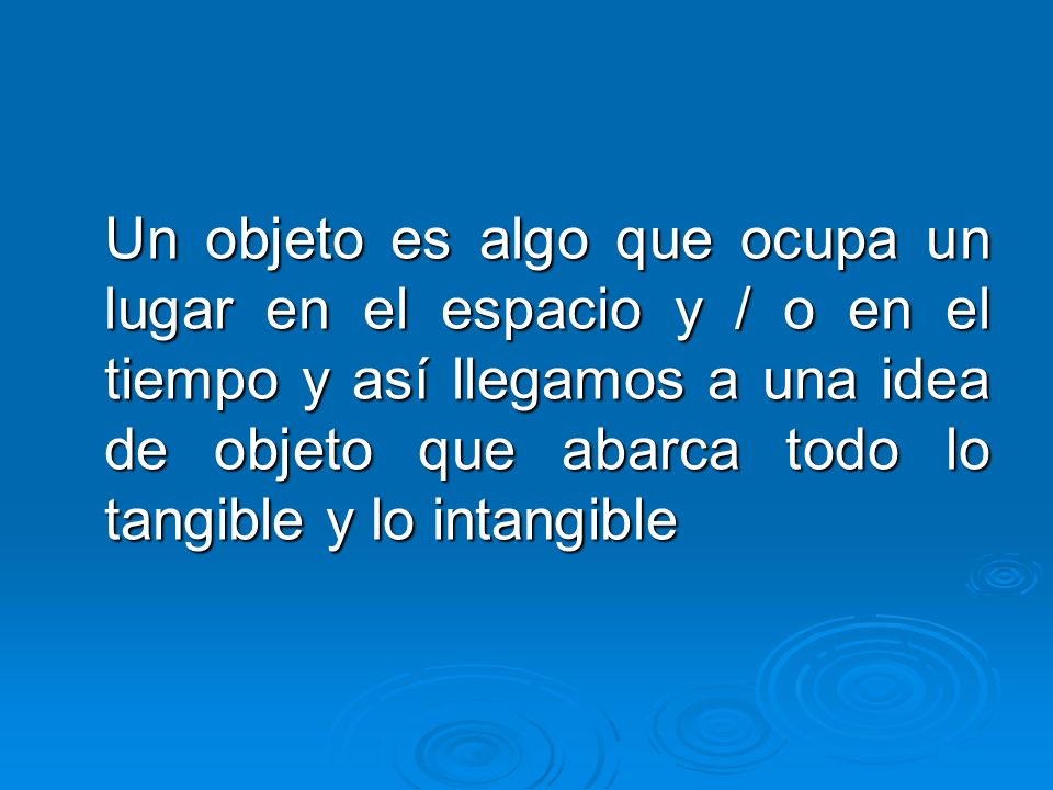 Un objeto es algo que ocupa un lugar en el espacio y / o en el tiempo y así llegamos a una idea de objeto que abarca todo lo tangible y lo intangible