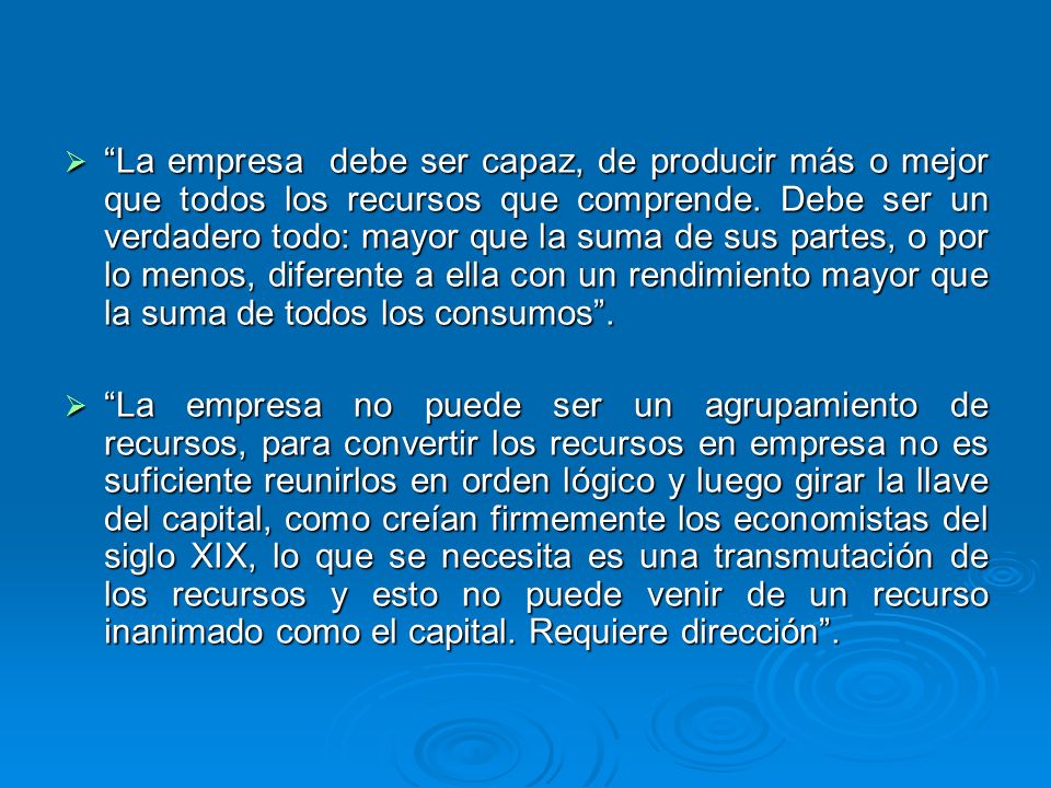 La empresa debe ser capaz, de producir más o mejor que todos los recursos que comprende. Debe ser un verdadero todo: mayor que la suma de sus partes, o por lo menos, diferente a ella con un rendimiento mayor que la suma de todos los consumos .