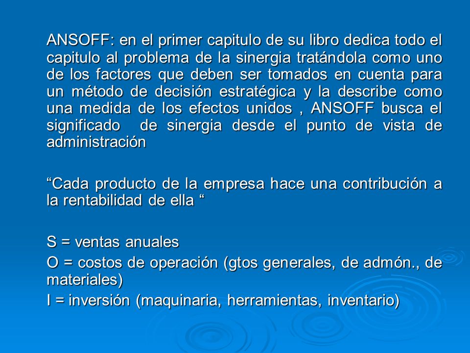 ANSOFF: en el primer capitulo de su libro dedica todo el capitulo al problema de la sinergia tratándola como uno de los factores que deben ser tomados en cuenta para un método de decisión estratégica y la describe como una medida de los efectos unidos , ANSOFF busca el significado de sinergia desde el punto de vista de administración