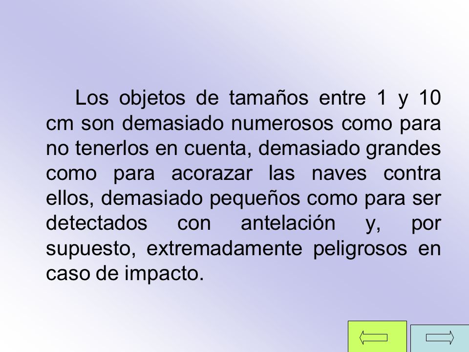 Los objetos de tamaños entre 1 y 10 cm son demasiado numerosos como para no tenerlos en cuenta, demasiado grandes como para acorazar las naves contra ellos, demasiado pequeños como para ser detectados con antelación y, por supuesto, extremadamente peligrosos en caso de impacto.