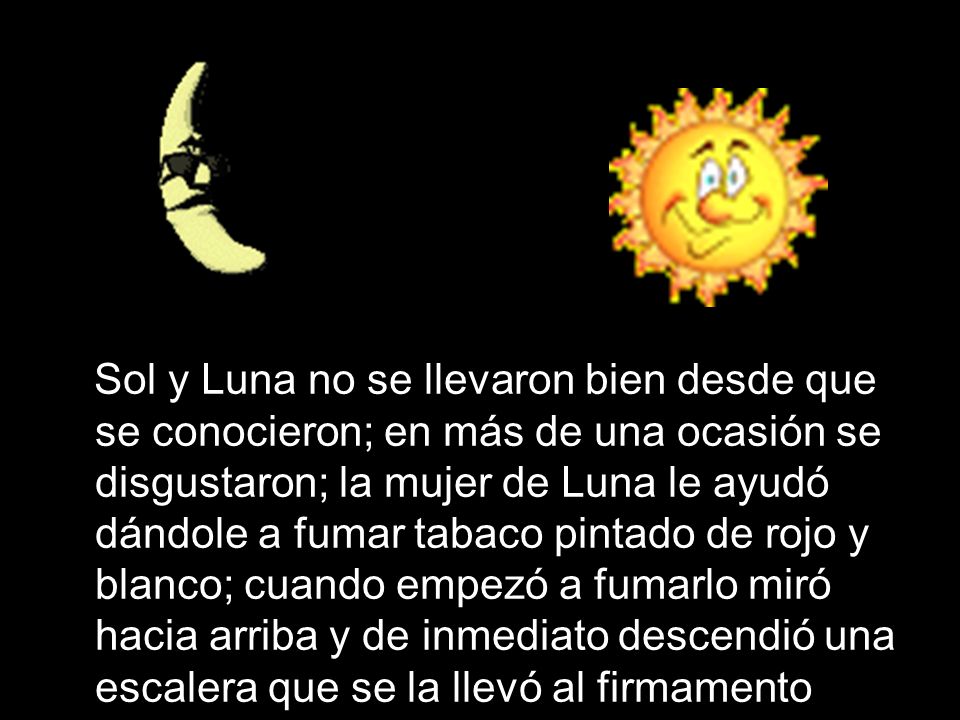 Sol y Luna no se llevaron bien desde que se conocieron; en más de una ocasión se disgustaron; la mujer de Luna le ayudó dándole a fumar tabaco pintado de rojo y blanco; cuando empezó a fumarlo miró hacia arriba y de inmediato descendió una escalera que se la llevó al firmamento