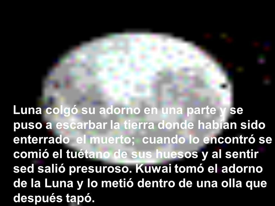 Luna colgó su adorno en una parte y se puso a escarbar la tierra donde habían sido enterrado el muerto; cuando lo encontró se comió el tuétano de sus huesos y al sentir sed salió presuroso.