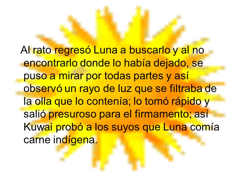 Al rato regresó Luna a buscarlo y al no encontrarlo donde lo había dejado, se puso a mirar por todas partes y así observó un rayo de luz que se filtraba de la olla que lo contenía; lo tomó rápido y salió presuroso para el firmamento; así Kuwai probó a los suyos que Luna comía carne indígena.