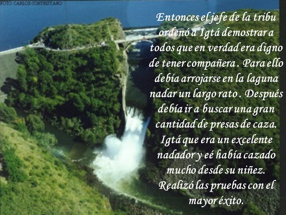 Entonces el jefe de la tribu ordenó a Igtá demostrar a todos que en verdad era digno de tener compañera . Para ello debía arrojarse en la laguna nadar un largo rato . Después debía ir a buscar una gran cantidad de presas de caza. Igtá que era un excelente nadador y eé había cazado mucho desde su niñez. Realizó las pruebas con el mayor éxito.