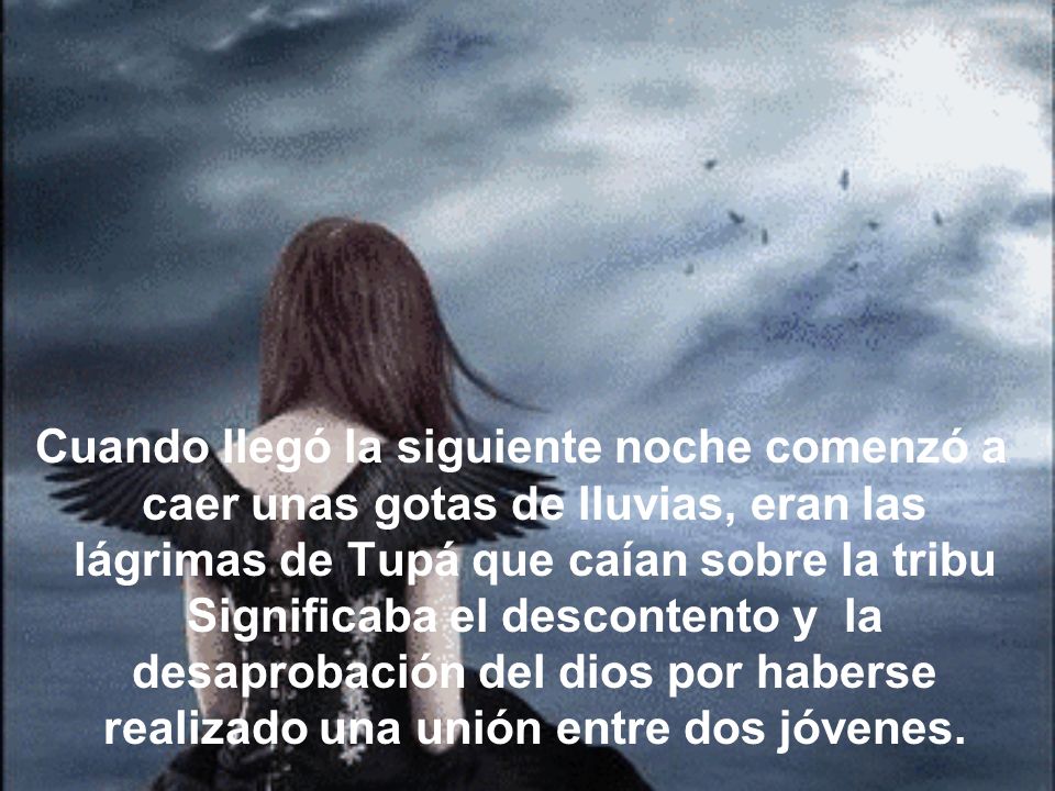 Cuando llegó la siguiente noche comenzó a caer unas gotas de lluvias, eran las lágrimas de Tupá que caían sobre la tribu Significaba el descontento y la desaprobación del dios por haberse realizado una unión entre dos jóvenes.