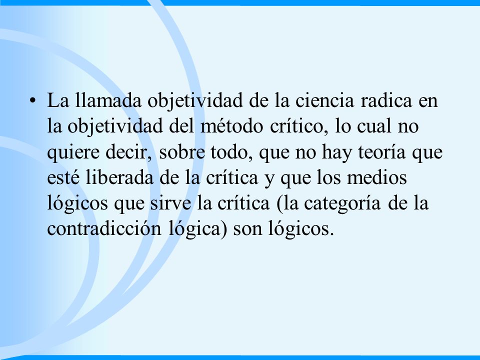 La llamada objetividad de la ciencia radica en la objetividad del método crítico, lo cual no quiere decir, sobre todo, que no hay teoría que esté liberada de la crítica y que los medios lógicos que sirve la crítica (la categoría de la contradicción lógica) son lógicos.
