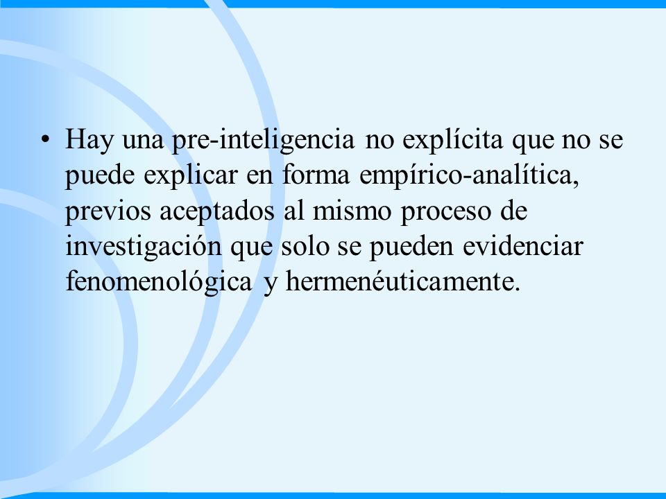 Hay una pre-inteligencia no explícita que no se puede explicar en forma empírico-analítica, previos aceptados al mismo proceso de investigación que solo se pueden evidenciar fenomenológica y hermenéuticamente.