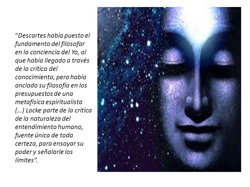 Descartes había puesto el fundamento del filosofar en la conciencia del Yo, al que había llegado a través de la crítica del conocimiento, pero había anclado su filosofía en los presupuestos de una metafísica espiritualista (…) Locke parte de la crítica de la naturaleza del entendimiento humano, fuente única de toda certeza, para ensayar su poder y señalarle los límites .