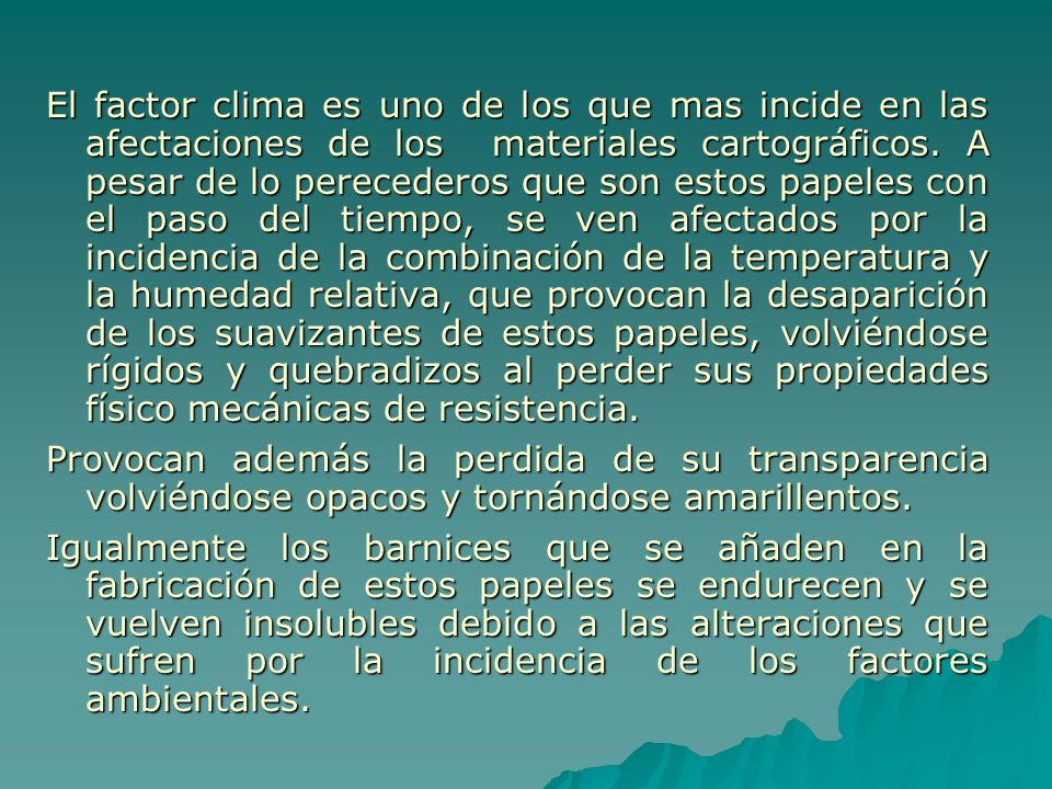 El factor clima es uno de los que mas incide en las afectaciones de los materiales cartográficos. A pesar de lo perecederos que son estos papeles con el paso del tiempo, se ven afectados por la incidencia de la combinación de la temperatura y la humedad relativa, que provocan la desaparición de los suavizantes de estos papeles, volviéndose rígidos y quebradizos al perder sus propiedades físico mecánicas de resistencia.