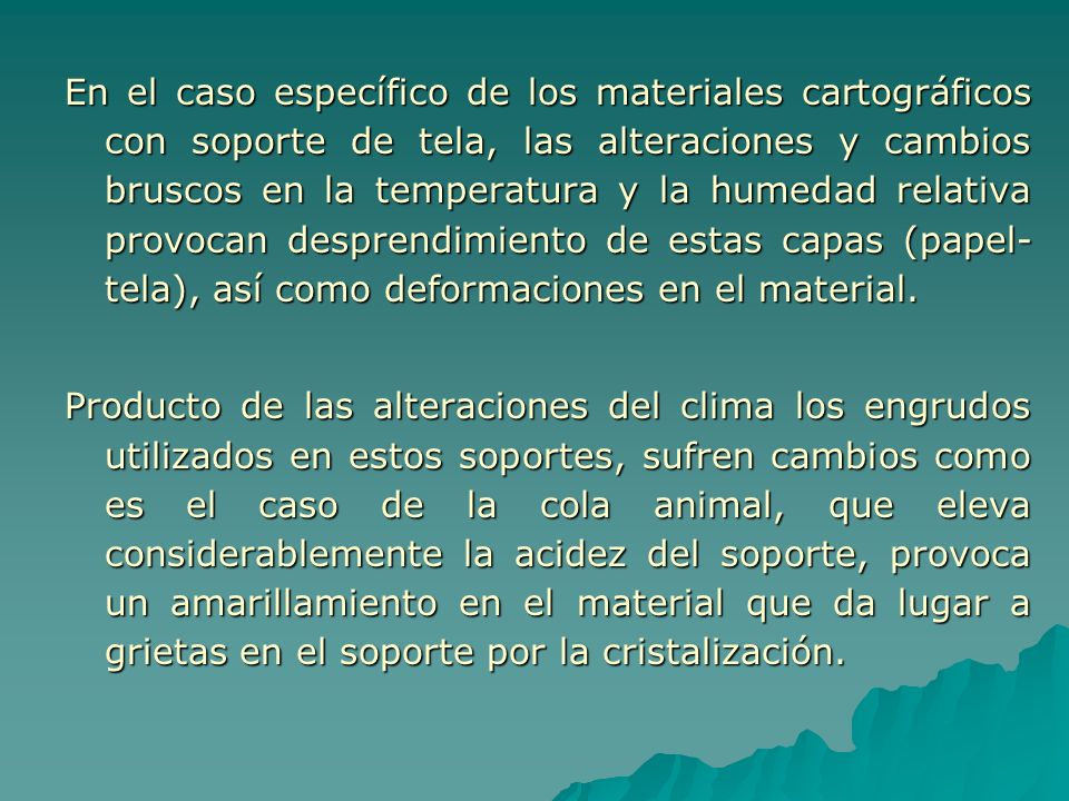 En el caso específico de los materiales cartográficos con soporte de tela, las alteraciones y cambios bruscos en la temperatura y la humedad relativa provocan desprendimiento de estas capas (papel-tela), así como deformaciones en el material.
