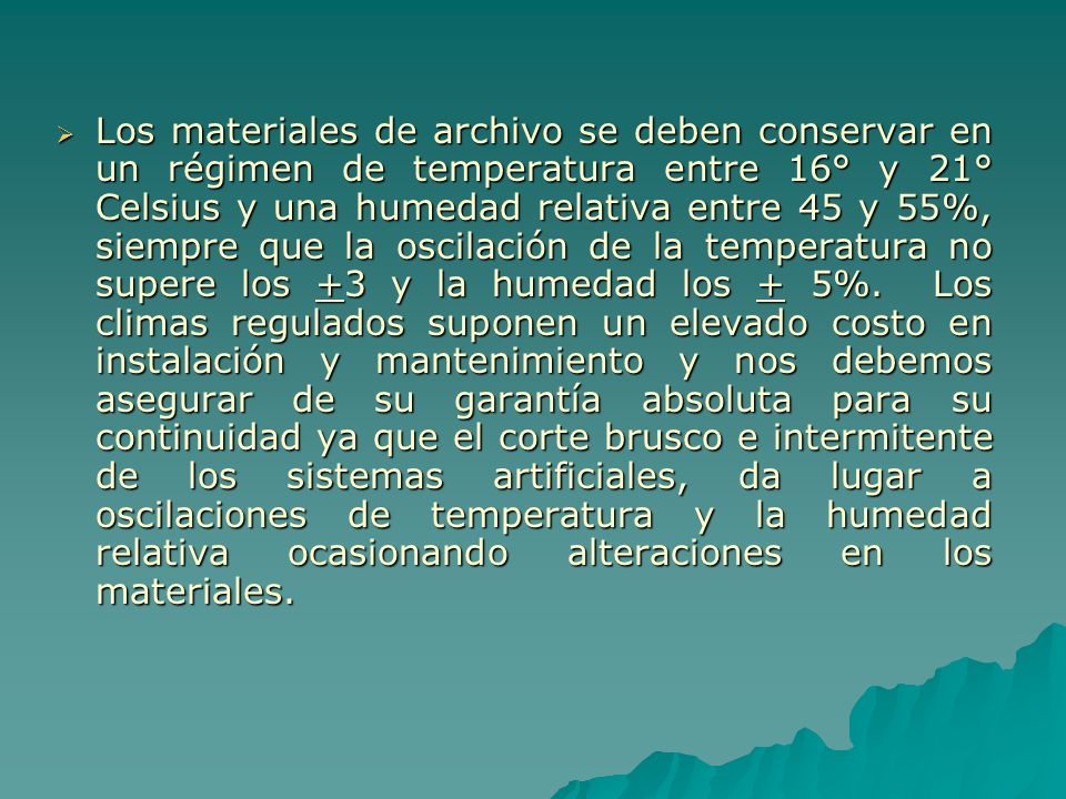 Los materiales de archivo se deben conservar en un régimen de temperatura entre 16° y 21° Celsius y una humedad relativa entre 45 y 55%, siempre que la oscilación de la temperatura no supere los +3 y la humedad los + 5%.