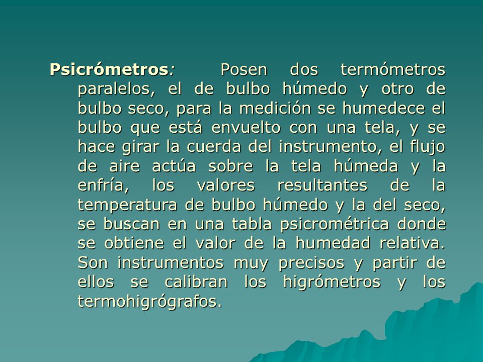 Psicrómetros: Posen dos termómetros paralelos, el de bulbo húmedo y otro de bulbo seco, para la medición se humedece el bulbo que está envuelto con una tela, y se hace girar la cuerda del instrumento, el flujo de aire actúa sobre la tela húmeda y la enfría, los valores resultantes de la temperatura de bulbo húmedo y la del seco, se buscan en una tabla psicrométrica donde se obtiene el valor de la humedad relativa.