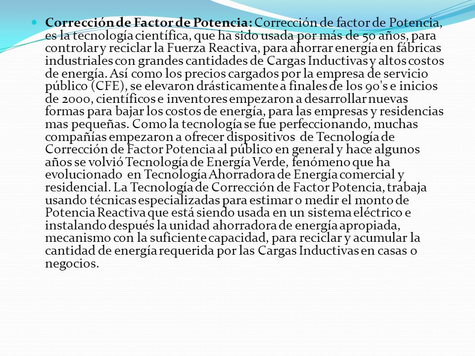 Corrección de Factor de Potencia: Corrección de factor de Potencia, es la tecnología científica, que ha sido usada por más de 50 años, para controlar y reciclar la Fuerza Reactiva, para ahorrar energía en fábricas industriales con grandes cantidades de Cargas Inductivas y altos costos de energía.