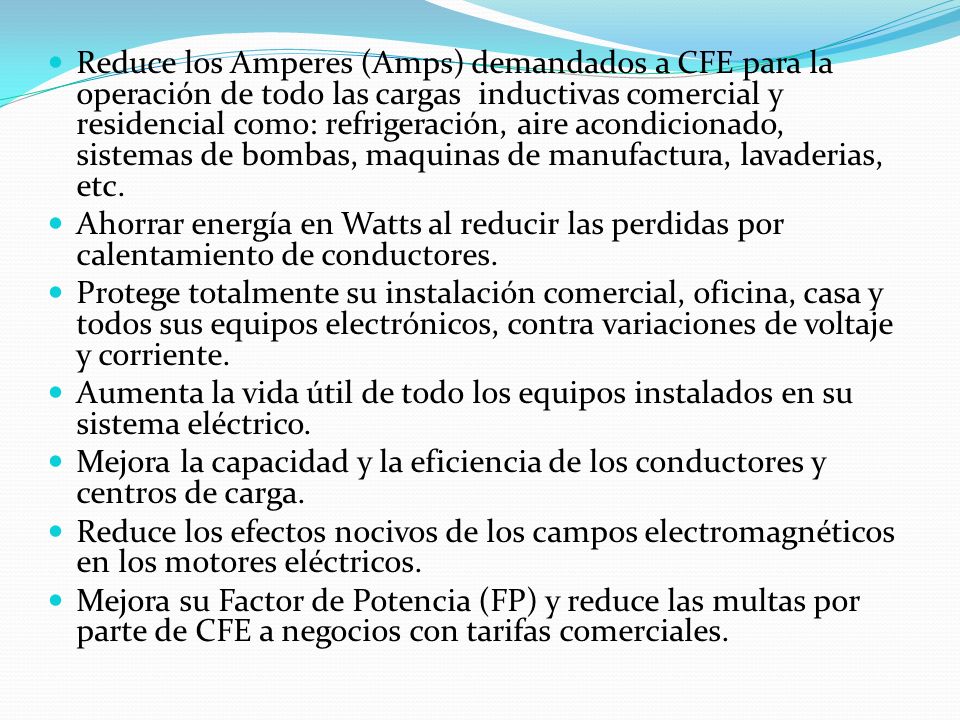 Reduce los Amperes (Amps) demandados a CFE para la operación de todo las cargas inductivas comercial y residencial como: refrigeración, aire acondicionado, sistemas de bombas, maquinas de manufactura, lavaderias, etc.