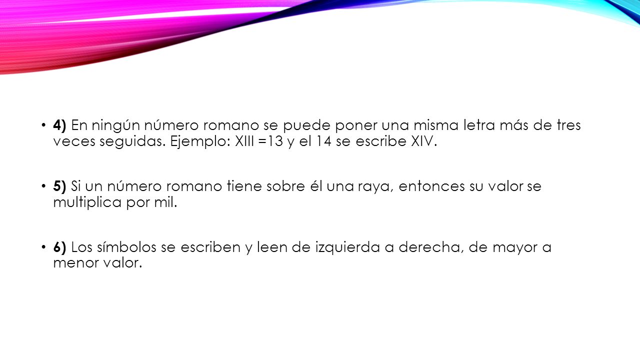 4) En ningún número romano se puede poner una misma letra más de tres veces seguidas. Ejemplo: XIII =13 y el 14 se escribe XIV.