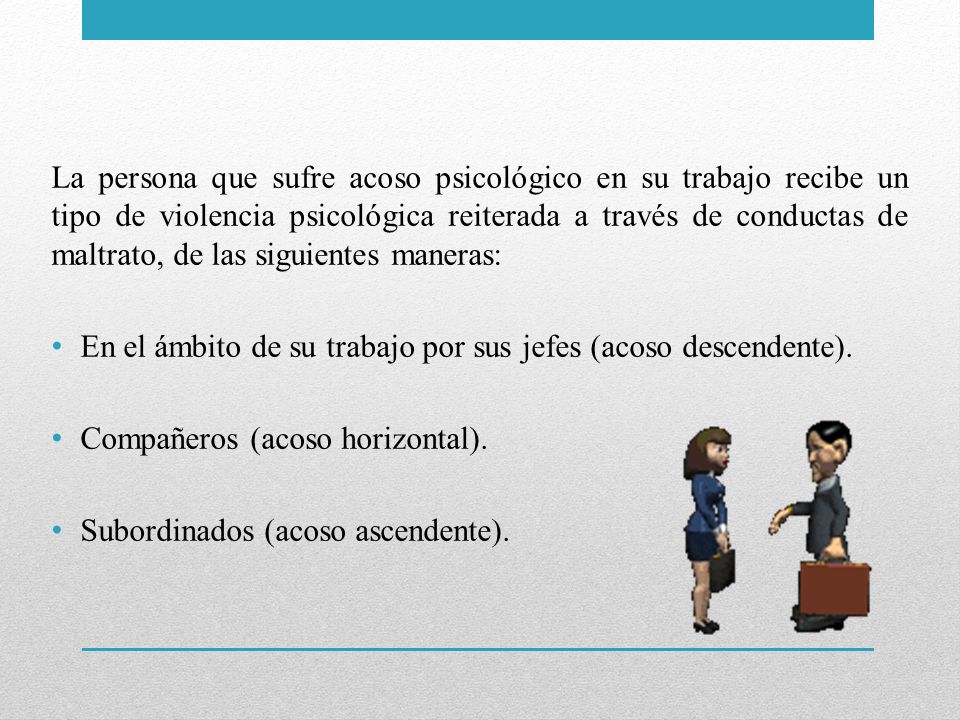 La persona que sufre acoso psicológico en su trabajo recibe un tipo de violencia psicológica reiterada a través de conductas de maltrato, de las siguientes maneras: