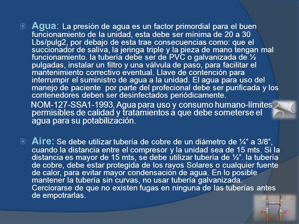 Agua: La presión de agua es un factor primordial para el buen funcionamiento de la unidad, esta debe ser mínima de 20 a 30 Lbs/pulg2, por debajo de esta trae consecuencias como: que el succionador de saliva, la jeringa triple y la pieza de mano tengan mal funcionamiento. la tubería debe ser de PVC o galvanizada de ½ pulgadas, instalar un filtro y una válvula de paso, para facilitar el mantenimiento correctivo eventual. Llave de contención para interrumpir el suministro de agua a la unidad. El agua para uso del manejo de paciente por parte del profecional debe ser purificada y los contenedores deben ser desinfectados periódicamente.