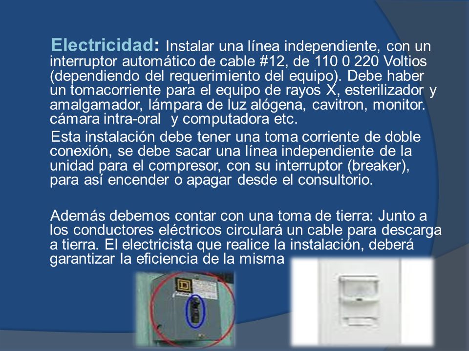 Electricidad: Instalar una línea independiente, con un interruptor automático de cable #12, de Voltios (dependiendo del requerimiento del equipo). Debe haber un tomacorriente para el equipo de rayos X, esterilizador y amalgamador, lámpara de luz alógena, cavitron, monitor. cámara intra-oral y computadora etc.