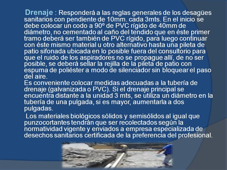 Drenaje : Responderá a las reglas generales de los desagües sanitarios con pendiente de 10mm. cada 3mts. En el inicio se debe colocar un codo a 90º de PVC rígido de 40mm de diámetro, no cementado al caño del tendido que en éste primer tramo deberá ser también de PVC rígido, para luego continuar con éste mismo material u otro alternativo hasta una pileta de patio sifonada ubicada en lo posible fuera del consultorio para que el ruido de los aspiradores no se propague allí, de no ser posible, se deberá sellar la rejilla de la pileta de patio con espuma de poliéster a modo de silenciador sin bloquear el paso del aire. Es conveniente colocar medidas adecuadas a la tubería de drenaje (galvanizada o PVC). Si el drenaje principal se encuentra distante a la unidad 3 mts, se utiliza un diámetro en la tubería de una pulgada, si es mayor, aumentarla a dos pulgadas.