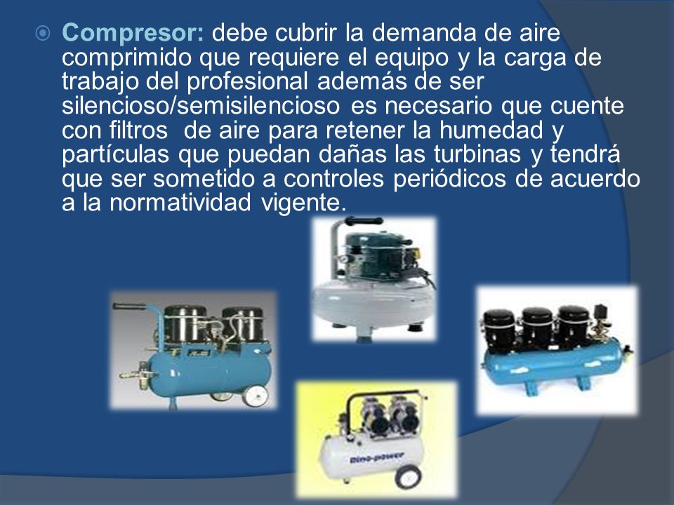 Compresor: debe cubrir la demanda de aire comprimido que requiere el equipo y la carga de trabajo del profesional además de ser silencioso/semisilencioso es necesario que cuente con filtros de aire para retener la humedad y partículas que puedan dañas las turbinas y tendrá que ser sometido a controles periódicos de acuerdo a la normatividad vigente.