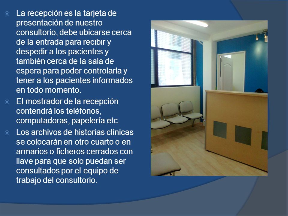 La recepción es la tarjeta de presentación de nuestro consultorio, debe ubicarse cerca de la entrada para recibir y despedir a los pacientes y también cerca de la sala de espera para poder controlarla y tener a los pacientes informados en todo momento.