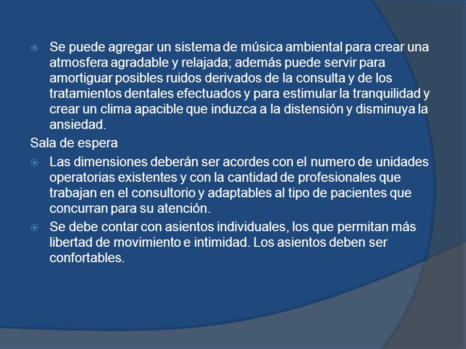 Se puede agregar un sistema de música ambiental para crear una atmosfera agradable y relajada; además puede servir para amortiguar posibles ruidos derivados de la consulta y de los tratamientos dentales efectuados y para estimular la tranquilidad y crear un clima apacible que induzca a la distensión y disminuya la ansiedad.