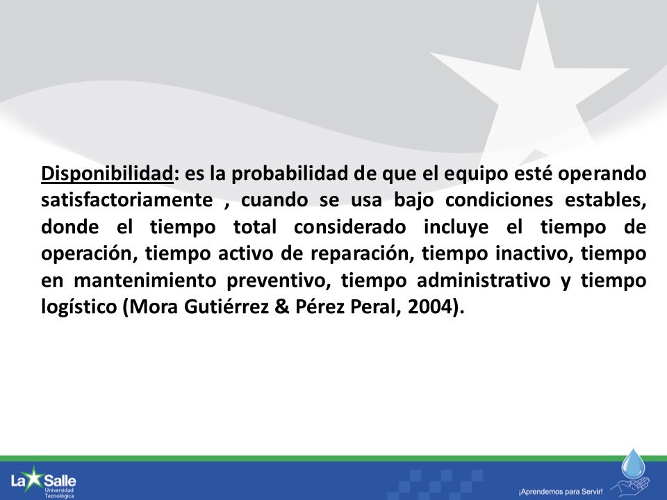 Disponibilidad: es la probabilidad de que el equipo esté operando satisfactoriamente , cuando se usa bajo condiciones estables, donde el tiempo total considerado incluye el tiempo de operación, tiempo activo de reparación, tiempo inactivo, tiempo en mantenimiento preventivo, tiempo administrativo y tiempo logístico (Mora Gutiérrez & Pérez Peral, 2004).