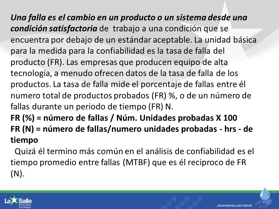 Una falla es el cambio en un producto o un sistema desde una condición satisfactoria de trabajo a una condición que se encuentra por debajo de un estándar aceptable. La unidad básica para la medida para la confiabilidad es la tasa de falla del producto (FR). Las empresas que producen equipo de alta tecnología, a menudo ofrecen datos de la tasa de falla de los productos. La tasa de falla mide el porcentaje de fallas entre él numero total de productos probados (FR) %, o de un número de fallas durante un periodo de tiempo (FR) N.