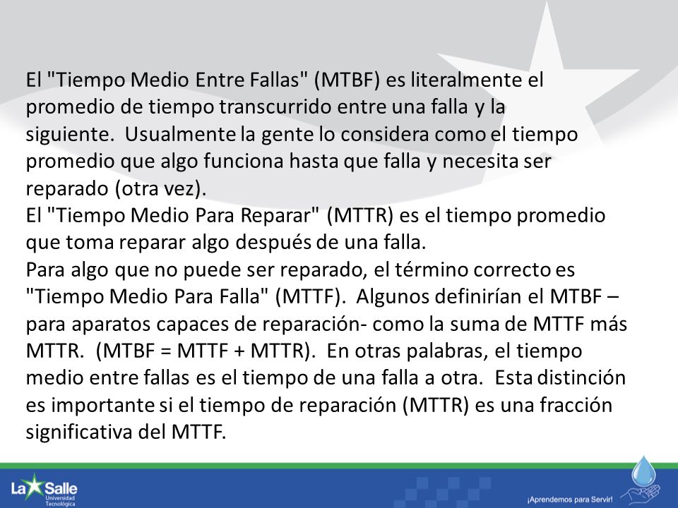 El Tiempo Medio Entre Fallas (MTBF) es literalmente el promedio de tiempo transcurrido entre una falla y la siguiente. Usualmente la gente lo considera como el tiempo promedio que algo funciona hasta que falla y necesita ser reparado (otra vez).