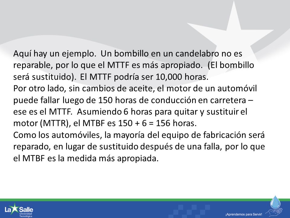 Aquí hay un ejemplo. Un bombillo en un candelabro no es reparable, por lo que el MTTF es más apropiado. (El bombillo será sustituido). El MTTF podría ser 10,000 horas.