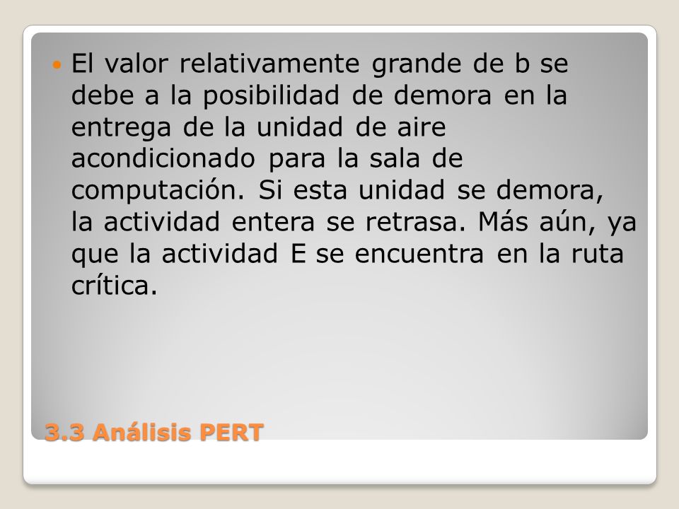 El valor relativamente grande de b se debe a la posibilidad de demora en la entrega de la unidad de aire acondicionado para la sala de computación. Si esta unidad se demora, la actividad entera se retrasa. Más aún, ya que la actividad E se encuentra en la ruta crítica.