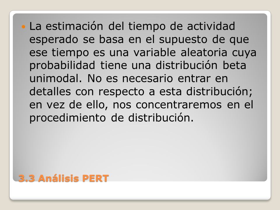 La estimación del tiempo de actividad esperado se basa en el supuesto de que ese tiempo es una variable aleatoria cuya probabilidad tiene una distribución beta unimodal. No es necesario entrar en detalles con respecto a esta distribución; en vez de ello, nos concentraremos en el procedimiento de distribución.