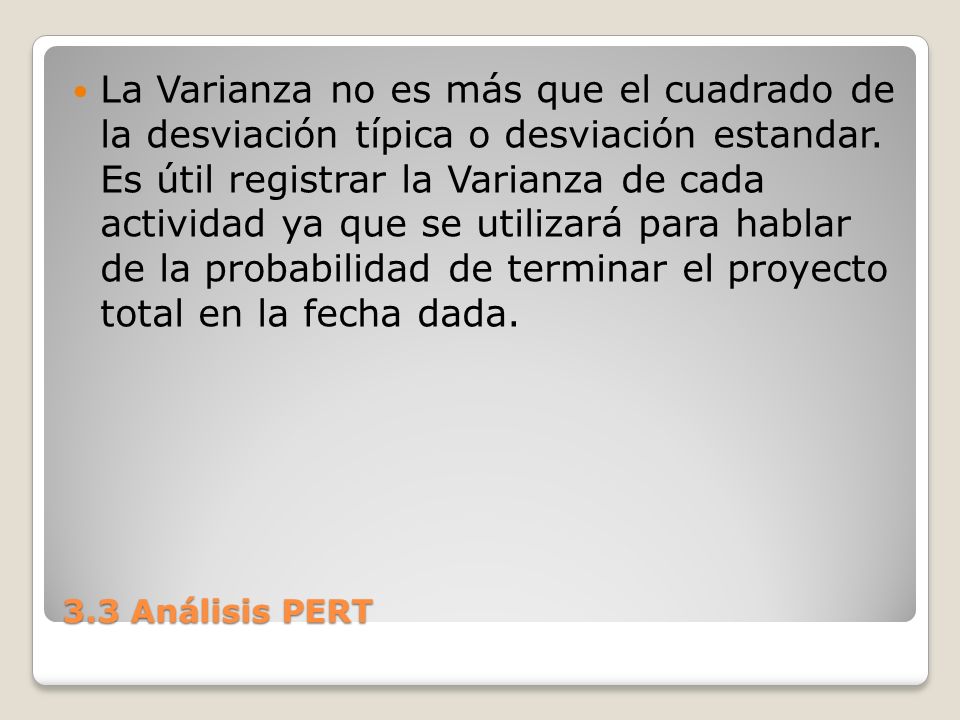 La Varianza no es más que el cuadrado de la desviación típica o desviación estandar. Es útil registrar la Varianza de cada actividad ya que se utilizará para hablar de la probabilidad de terminar el proyecto total en la fecha dada.