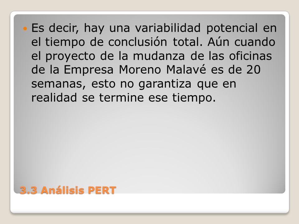 Es decir, hay una variabilidad potencial en el tiempo de conclusión total. Aún cuando el proyecto de la mudanza de las oficinas de la Empresa Moreno Malavé es de 20 semanas, esto no garantiza que en realidad se termine ese tiempo.