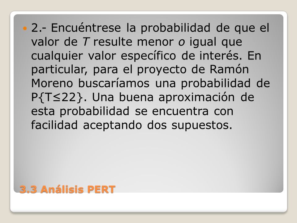 2.- Encuéntrese la probabilidad de que el valor de T resulte menor o igual que cualquier valor específico de interés. En particular, para el proyecto de Ramón Moreno buscaríamos una probabilidad de P{T≤22}. Una buena aproximación de esta probabilidad se encuentra con facilidad aceptando dos supuestos.