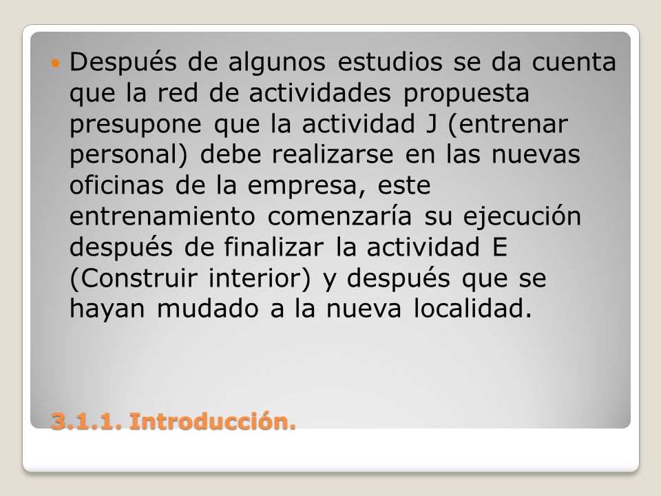 Después de algunos estudios se da cuenta que la red de actividades propuesta presupone que la actividad J (entrenar personal) debe realizarse en las nuevas oficinas de la empresa, este entrenamiento comenzaría su ejecución después de finalizar la actividad E (Construir interior) y después que se hayan mudado a la nueva localidad.