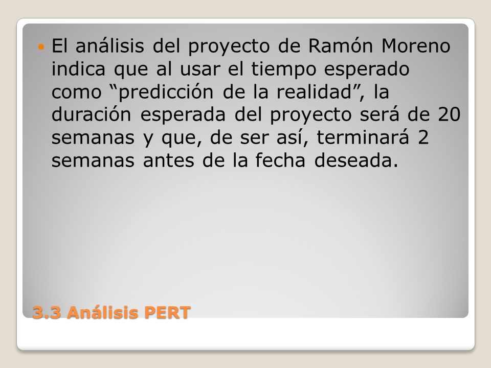 El análisis del proyecto de Ramón Moreno indica que al usar el tiempo esperado como predicción de la realidad , la duración esperada del proyecto será de 20 semanas y que, de ser así, terminará 2 semanas antes de la fecha deseada.