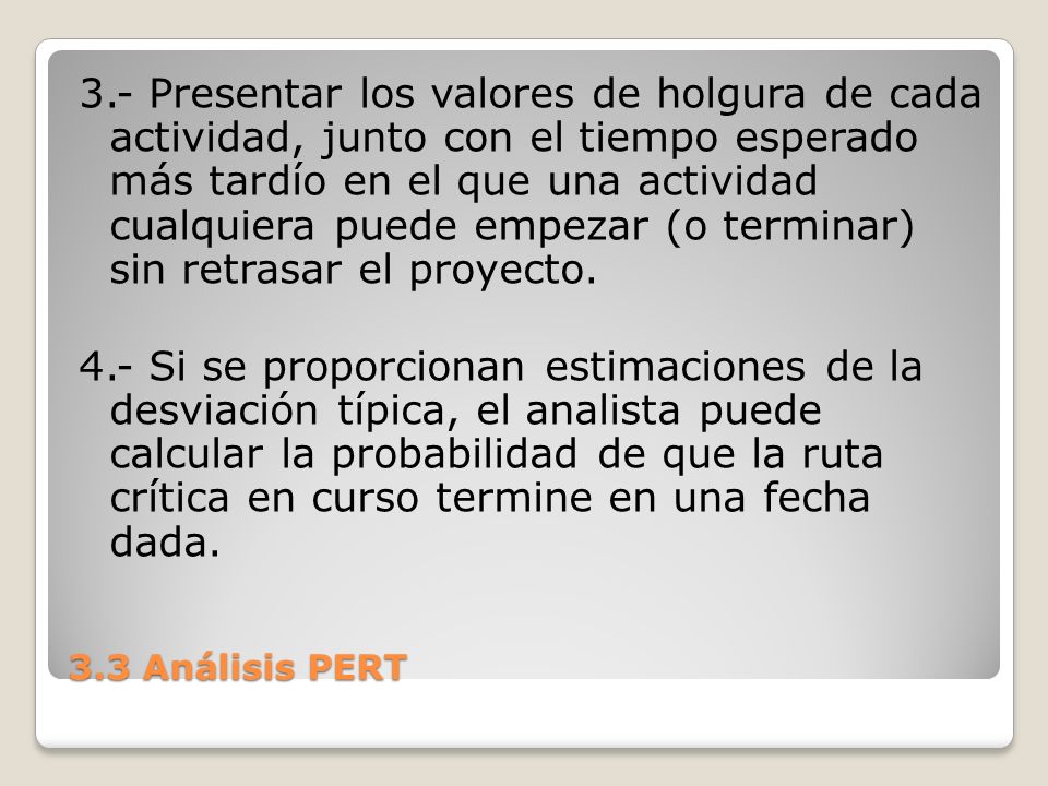 3.- Presentar los valores de holgura de cada actividad, junto con el tiempo esperado más tardío en el que una actividad cualquiera puede empezar (o terminar) sin retrasar el proyecto. 4.- Si se proporcionan estimaciones de la desviación típica, el analista puede calcular la probabilidad de que la ruta crítica en curso termine en una fecha dada.