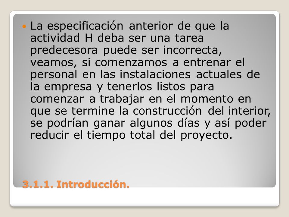 La especificación anterior de que la actividad H deba ser una tarea predecesora puede ser incorrecta, veamos, si comenzamos a entrenar el personal en las instalaciones actuales de la empresa y tenerlos listos para comenzar a trabajar en el momento en que se termine la construcción del interior, se podrían ganar algunos días y así poder reducir el tiempo total del proyecto.