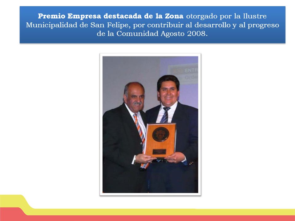 Premio Empresa destacada de la Zona otorgado por la Ilustre Municipalidad de San Felipe, por contribuir al desarrollo y al progreso de la Comunidad Agosto 2008.